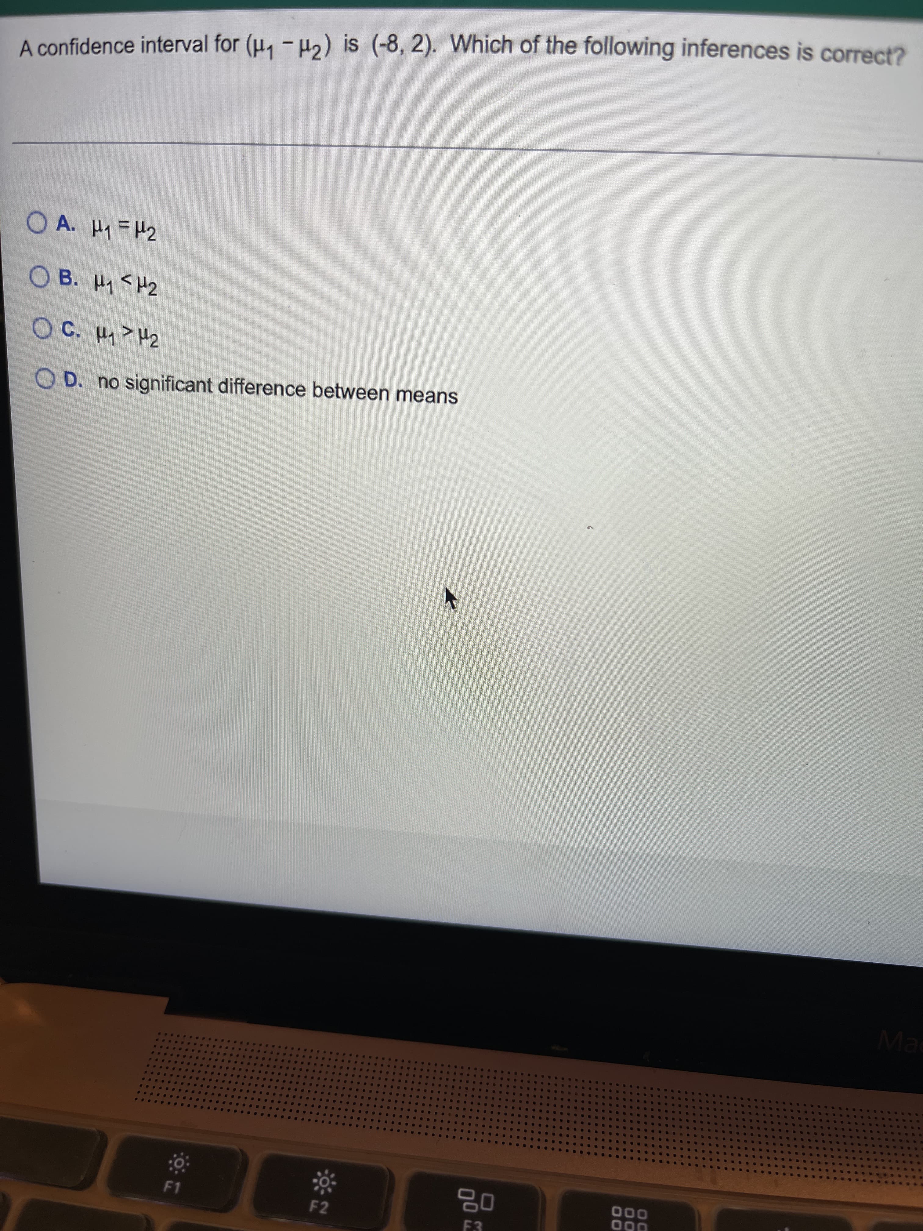 %3D
A confidence interval for (H, -H2) is (-8, 2). Which of the following inferences is correct?
O A. H1=H2
○ B. 써<H2
OC. H>H2
O D. no significant difference between means
Ma
000
F1
F2
F3
