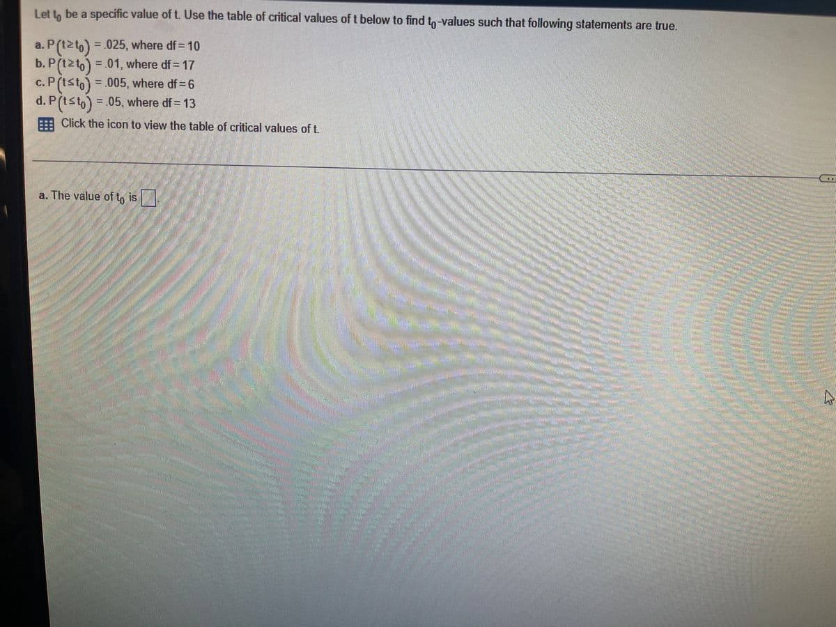 Let to be a specific value of t. Use the table of critical values of t below to find to-values such that following statements are true.
a. P(t2to) = .025, where df = 10
b. P(t2to) = 01, where df = 17
c. P(tst,=.005, where df=6
d. P(tsto) .05. where df= 13
E Click the icon to view the table of critical values of t.
a. The value of t, is
