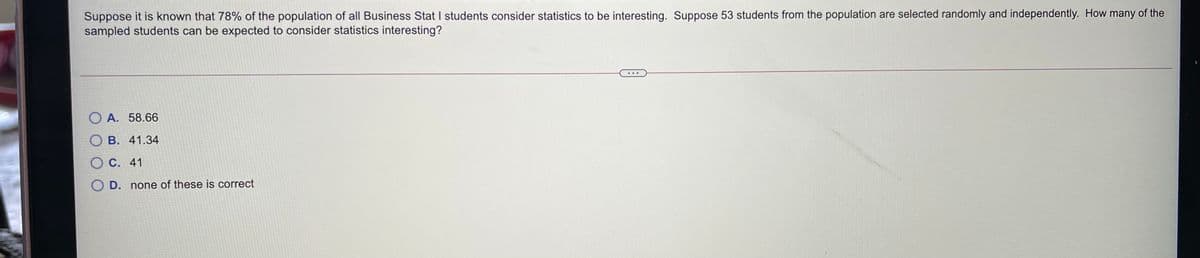 Suppose it is known that 78% of the population of all Business Stat I students consider statistics to be interesting. Suppose 53 students from the population are selected randomly and independently. How many of the
sampled students can be expected to consider statistics interesting?
...
O A. 58.66
О В. 41.34
O C. 41
O D. none of these is correct
