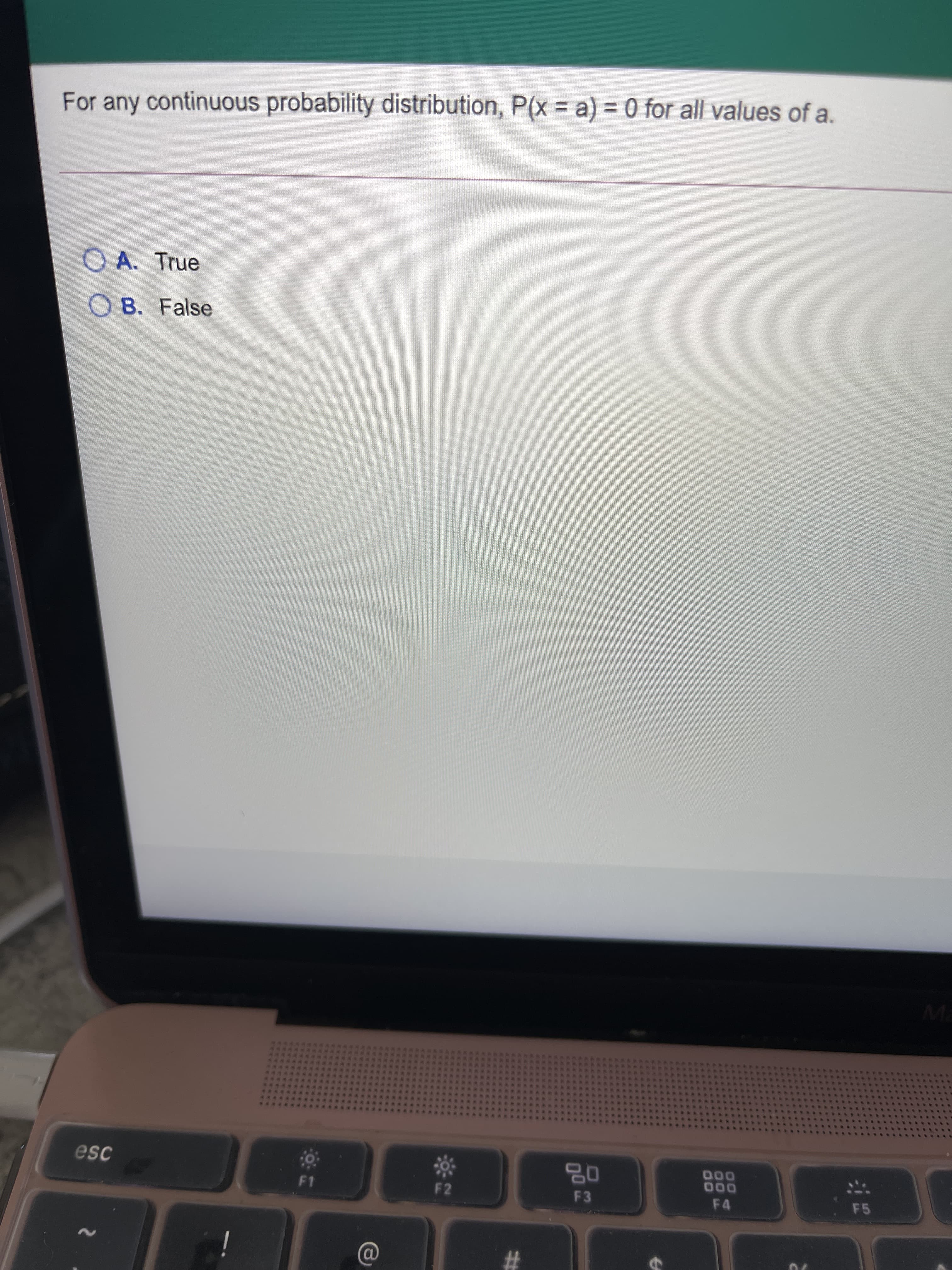 For any continuous probability distribution, P(x = a) = 0 for all values of a.
%3D
O A. True
O B. False
Ma
esc
0%
F3
000
000
F4
F2
F5
%23
