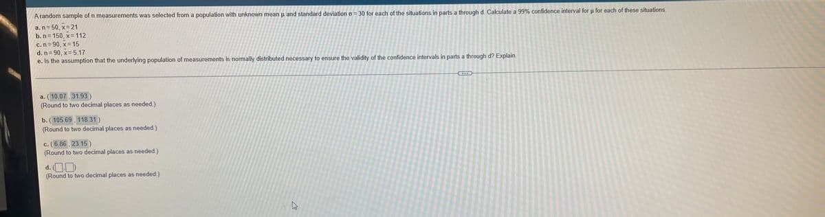 A random sample of n measurements was selected from a population with unknown mean u and standard deviation o = 30 for each of the situations in parts a through d. Calculate a 99% confidence interval for u for each of these situations.
a. n = 50, x= 21
b. n= 150, x= 112
c.n = 90, x= 15
d. n = 90 , x= 5.17
e. Is the assumption that the underlying population of measurements is normally distributed necessary to ensure the validity of the confidence intervals in parts a through d? Explain.
a. (10.07, 31.93)
(Round to two decimal places as needed.)
b. (105.69, 118.31)
(Round to two decimal places as needed.)
c. ( 6.86 , 23.15)
(Round to two decimal places as needed)
d. (OD)
(Round to two decimal places as needed.)
