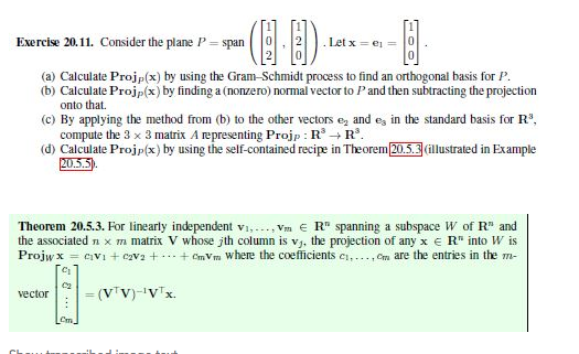 Exercise 20.11. Consider the plane P= span
Let x- e
(a) Calculate Projp(x) by using the Gram-Schmidt process to find an orthogonal basis for P.
(b) Calculate Projp(x) by finding a (nonzero) normal vector to Pand then subtracting the projection
onto that.
(c) By applying the method from (b) to the other vectors e, and ey in the standard basis for R°,
compute the 3 x 3 matrix A representing Projp : R → R'.
(d) Calculate Projp(x) by using the self-contained recipe in Theorem20.5.3dllustrated in Example
Theorem 20.5.3. For linearly independent v., . Vm € R" spanning a subspace W of R" and
the associated n x m matrix V whose jth column is vj. the projection of any x e R" into W is
Projw x = cvi + eva +..+ CVm where the coeficients es,..,cm are the entries in the m-
- (V'V)-'V"x.
vector
