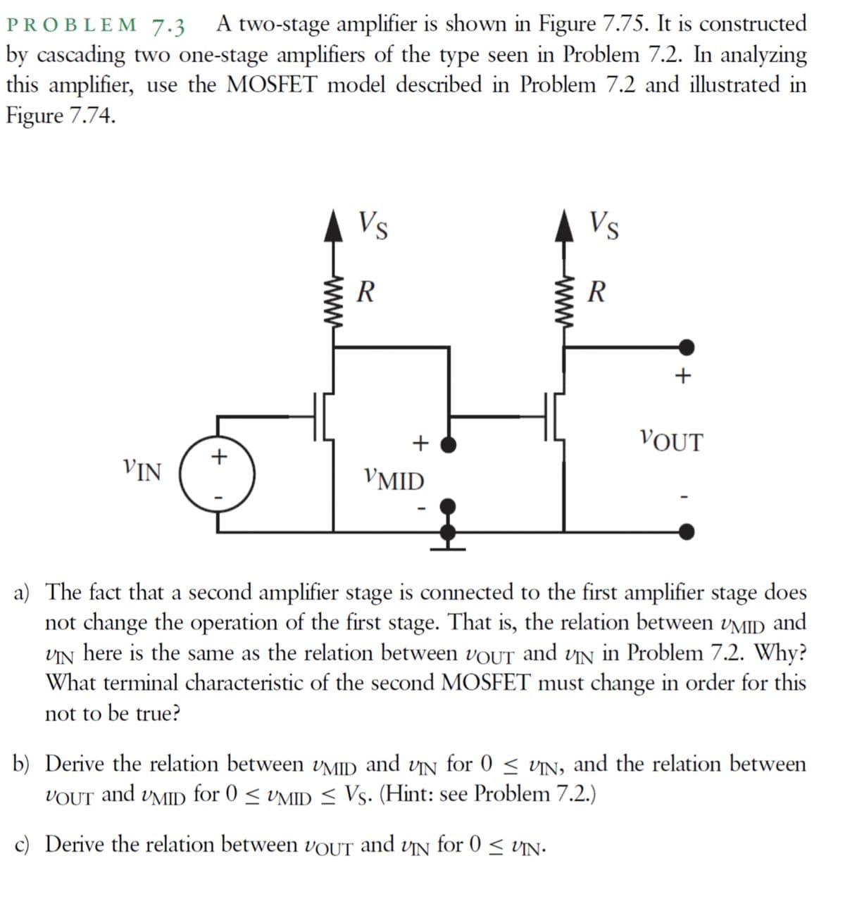 PROBLEM 7.3
A two-stage amplifier is shown in Figure 7.75. It is constructed
by cascading two one-stage amplifiers of the type seen in Problem 7.2. In analyzing
this amplifier, use the MOSFET model described in Problem 7.2 and illustrated in
Figure 7.74.
Vs
Vs
R
+
+
VOUT
VIN
VMID
a) The fact that a second amplifier stage is connected to the first amplifier stage does
not change the operation of the first stage. That is, the relation between vMID
VN here is the same as the relation between VOUT and vin in Problem 7.2. Why?
What terminal characteristic of the second MOSFET must change in order for this
and
not to be true?
b) Derive the relation between vMID and vN for 0 < vN, and the relation between
for 0 < VMID < Vs. (Hint: see Problem 7.2.)
VOUT
and
UMID
c) Derive the relation between VOUT and VỊN for 0 < vN.
www
