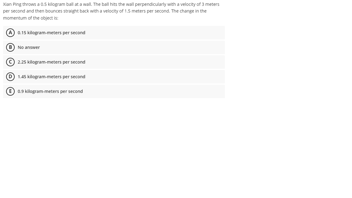 Xian Ping throws a 0.5 kilogram ball at a wall. The ball hits the wall perpendicularly with a velocity of 3 meters
per second and then bounces straight back with a velocity of 1.5 meters per second. The change in the
momentum of the object is:
A) 0.15 kilogram-meters per second
B) No answer
C) 2.25 kilogram-meters per second
(D) 1.45 kilogram-meters per second
E) 0.9 kilogram-meters per second
