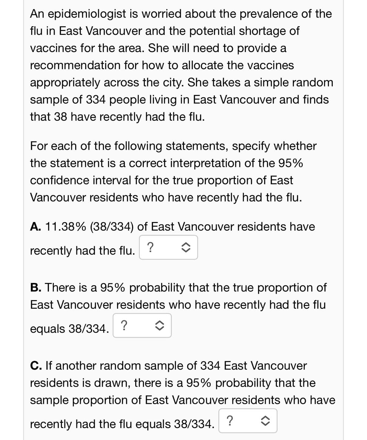 An epidemiologist is worried about the prevalence of the
flu in East Vancouver and the potential shortage of
vaccines for the area. She will need to provide a
recommendation for how to allocate the vaccines
appropriately across the city. She takes a simple random
sample of 334 people living in East Vancouver and finds
that 38 have recently had the flu.
For each of the following statements, specify whether
the statement is a correct interpretation of the 95%
confidence interval for the true proportion of East
Vancouver residents who have recently had the flu.
A. 11.38% (38/334) of East Vancouver residents have
?
recently had the flu.
✪
B. There is a 95% probability that the true proportion of
East Vancouver residents who have recently had the flu
equals 38/334. ?
◆
C. If another random sample of 334 East Vancouver
residents is drawn, there is a 95% probability that the
sample proportion of East Vancouver residents who have
recently had the flu equals 38/334. ?
î