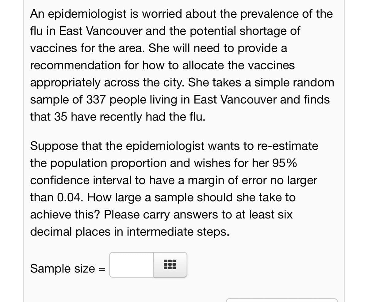 An epidemiologist is worried about the prevalence of the
flu in East Vancouver and the potential shortage of
vaccines for the area. She will need to provide a
recommendation for how to allocate the vaccines
appropriately across the city. She takes a simple random
sample of 337 people living in East Vancouver and finds
that 35 have recently had the flu.
Suppose that the epidemiologist wants to re-estimate
the population proportion and wishes for her 95%
confidence interval to have a margin of error no larger
than 0.04. How large a sample should she take to
achieve this? Please carry answers to at least six
decimal places in intermediate steps.
Sample size =