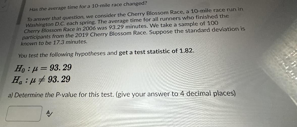 Has the average time for a 10-mile race changed?
To answer that question, we consider the Cherry Blossom Race, a 10-mile race run in
Washington D.C. each spring. The average time for all runners who finished the
Cherry Blossom Race in 2006 was 93.29 minutes. We take a sample of 100
participants from the 2019 Cherry Blossom Race. Suppose the standard deviation is
known to be 17.3 minutes.
You test the following hypotheses and get a test statistic of 1.82.
Ho : μ = 93. 29
93.29
Ha:
a) Determine the P-value for this test. (give your answer to 4 decimal places)
A/