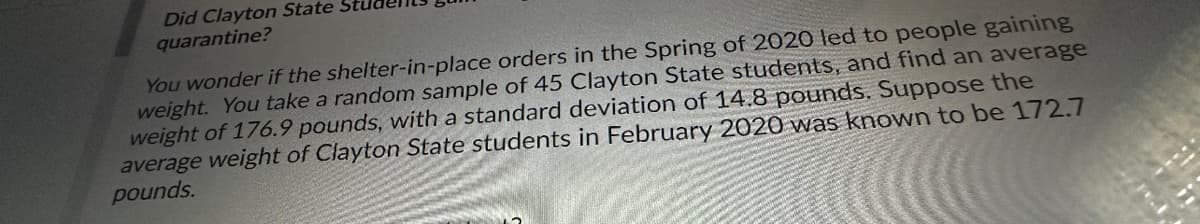 Did Clayton State
quarantine?
You wonder if the shelter-in-place orders in the Spring of 2020 led to people gaining
weight. You take a random sample of 45 Clayton State students, and find an average
weight of 176.9 pounds, with a standard deviation of 14.8 pounds. Suppose the
average weight of Clayton State students in February 2020 was known to be 172.7
pounds.