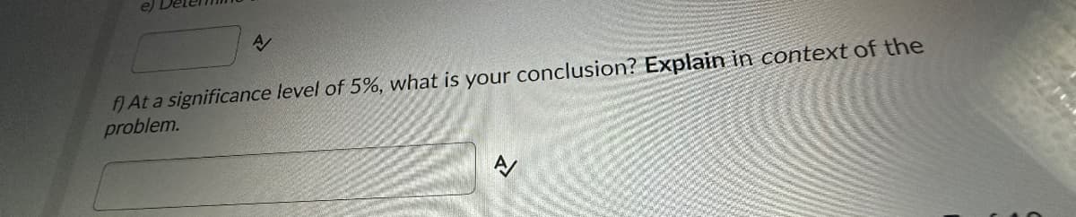 A
f) At a significance level of 5%, what is your conclusion? Explain in context of the
problem.