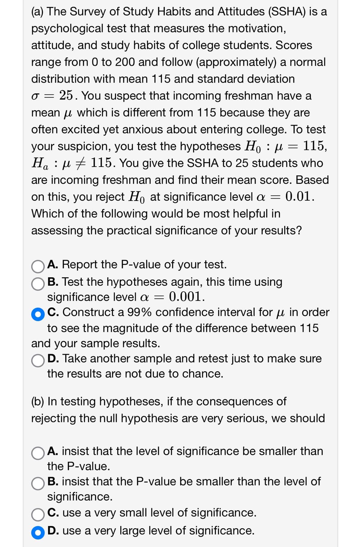 (a) The Survey of Study Habits and Attitudes (SSHA) is a psychological test that measures the motivation, attitude, and study habits of college students. Scores range from 0 to 200 and follow (approximately) a normal distribution with mean 115 and standard deviation \( \sigma = 25 \). You suspect that incoming freshmen have a mean \( \mu \) which is different from 115 because they are often excited yet anxious about entering college. To test your suspicion, you test the hypotheses \( H_0 : \mu = 115 \), \( H_a : \mu \neq 115 \). You give the SSHA to 25 students who are incoming freshmen and find their mean score. Based on this, you reject \( H_0 \) at significance level \( \alpha = 0.01 \). Which of the following would be most helpful in assessing the practical significance of your results?

- \( \circ \) A. Report the P-value of your test.
- \( \circ \) B. Test the hypotheses again, this time using significance level \( \alpha = 0.001 \).
- \( \bullet \) C. Construct a 99% confidence interval for \( \mu \) in order to see the magnitude of the difference between 115 and your sample results.
- \( \circ \) D. Take another sample and retest just to make sure the results are not due to chance.

(b) In testing hypotheses, if the consequences of rejecting the null hypothesis are very serious, we should

- \( \circ \) A. insist that the level of significance be smaller than the P-value.
- \( \circ \) B. insist that the P-value be smaller than the level of significance.
- \( \circ \) C. use a very small level of significance.
- \( \bullet \) D. use a very large level of significance.