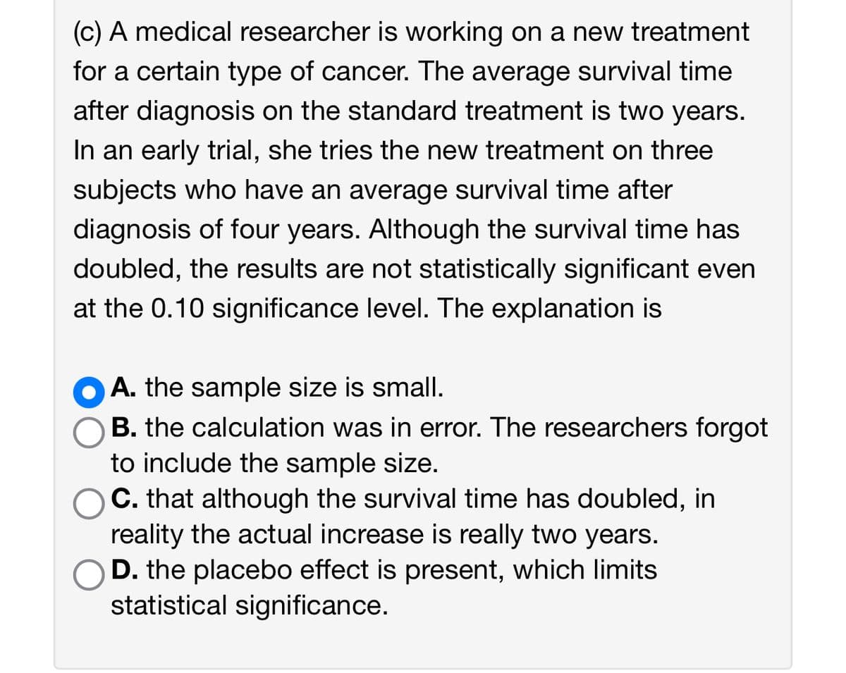 (c) A medical researcher is working on a new treatment for a certain type of cancer. The average survival time after diagnosis on the standard treatment is two years. In an early trial, she tries the new treatment on three subjects who have an average survival time after diagnosis of four years. Although the survival time has doubled, the results are not statistically significant even at the 0.10 significance level. The explanation is

- A. the sample size is small.
- B. the calculation was in error. The researchers forgot to include the sample size.
- C. that although the survival time has doubled, in reality the actual increase is really two years.
- D. the placebo effect is present, which limits statistical significance.

The correct answer is A. the sample size is small.