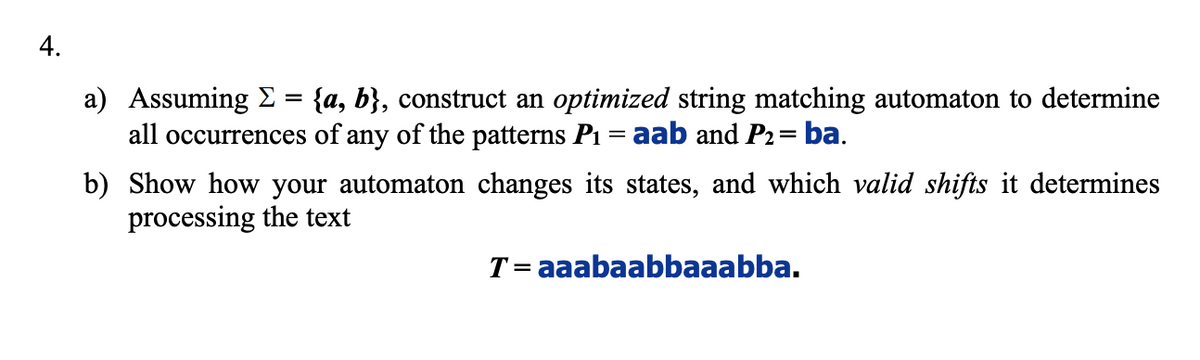 4.
a) Assuming E = {a, b}, construct an optimized string matching automaton to determine
all occurrences of any of the patterns P1 = aab and P2= ba.
b) Show how your automaton changes its states, and which valid shifts it determines
processing the text
T= aaabaabbaaabba.
