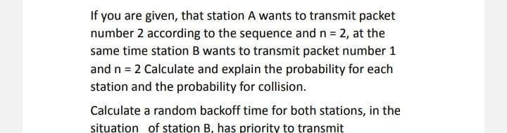 If you are given, that station A wants to transmit packet
number 2 according to the sequence and n = 2, at the
same time station B wants to transmit packet number 1
and n = 2 Calculate and explain the probability for each
station and the probability for collision.
Calculate a random backoff time for both stations, in the
situation of station B, has priority to transmit
