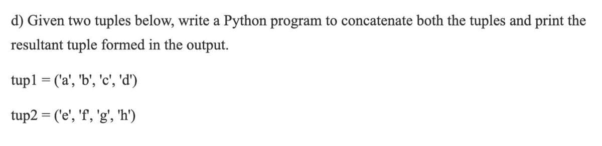 d) Given two tuples below, write a Python program to concatenate both the tuples and print the
resultant tuple formed in the output.
tup1 = ('a', 'b', 'c', 'd')
tup2 = ('e', 'f, 'g', 'h')
