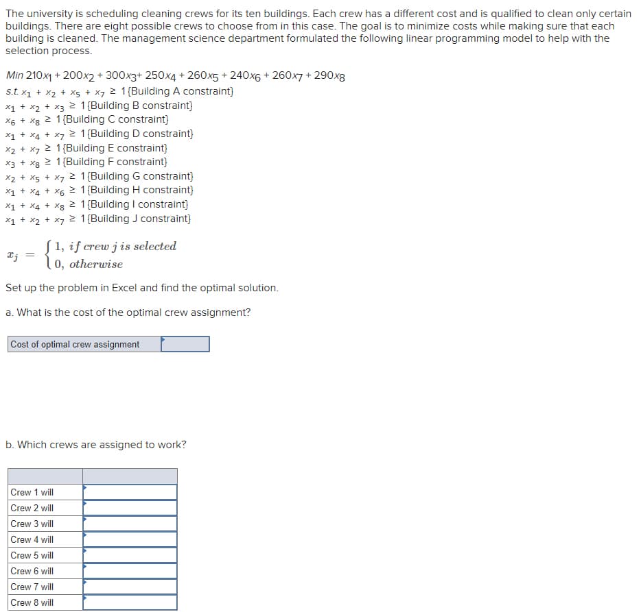 The university is scheduling cleaning crews for its ten buildings. Each crew has a different cost and is qualified to clean only certain
buildings. There are eight possible crews to choose from in this case. The goal is to minimize costs while making sure that each
building is cleaned. The management science department formulated the following linear programming model to help with the
selection process.
Min 210x1 + 200x2 + 300x3+ 250x4 + 260x5 + 240x6 + 260x7 + 290xg
s.t. x1 + x2 + x5 + x7 2 1{Building A constraint}
x1 + x2 + x3 2 1{Building B constraint}
2 1 (Building C constraint}
x1 + X4 + x7 2 1{Building D constraint}
x2 + x7 2 1{Building E constraint}
2 1{Building F constraint}
x2 + x5 + x7 2 1{Building G constraint}
x1 + X4 + X6 2 1{Building H constraint}
X1 + X4 + xg 2 1{Building I constraint)
X1 + x2 + x7 2 1{Building J constraint)
X6 +
X8
X3 + X8
[1, if crew j is selected
Tj
0, otherwise
Set up the problem in Excel and find the optimal solution.
a. What is the cost of the optimal crew assignment?
Cost of optimal crew assignment
b. Which crews are assigned to work?
Crew 1 will
Crew 2 will
Crew 3 will
Crew 4 will
Crew 5 will
Crew 6 will
Crew 7 will
Crew 8 will
