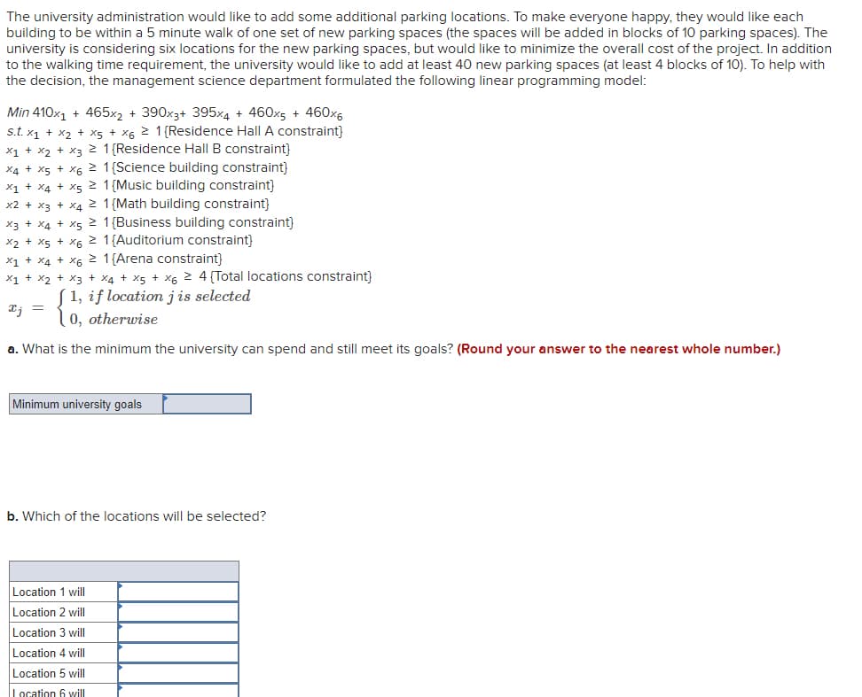 The university administration would like to add some additional parking locations. To make everyone happy, they would like each
building to be within a 5 minute walk of one set of new parking spaces (the spaces will be added in blocks of 10 parking spaces). The
university is considering six locations for the new parking spaces, but would like to minimize the overall cost of the project. In addition
to the walking time requirement, the university would like to add at least 40 new parking spaces (at least 4 blocks of 10). To help with
the decision, the management science department formulated the following linear programming model:
Min 410x1 + 465×2 + 390x3+ 395x4 + 460x5 + 460x6
s.t. x1 + x2 + x5 + X6 2 1(Residence Hall A constraint}
x1 + x2 + x3 1{Residence Hall B constraint)
X4 + x5 + x6 2 1{Science building constraint}
x1 + x4 + x5 1{Music building constraint}
x2 + x3 + X4 1 {Math building constraint}
x3 + X4 + x5 1{Business building constraint)
x2 + x5 + x6 2 1{Auditorium constraint}
X1 + X4 + x6 2 1{Arena constraint}
X1 + x2 + x3 + x4 + x5 + X6 2 4 (Total locations constraint}
1, if location jis selected
0, otherwise
a. What is the minimum the university can spend and still meet its goals? (Round your answer to the nearest whole number.)
Minimum university goals
b. Which of the locations will be selected?
Location 1 will
Location 2 will|
Location 3 will
Location 4 will
Location 5 will
Location 6 will
