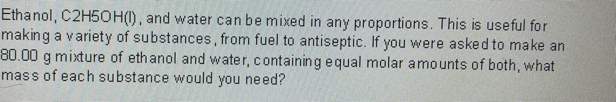 Ethanol, C2H5OH(I), and water can be mixed in any proportions. This is useful for
making a variety of substances, from fuel to antiseptic. If you were asked to make an
80.00 g mixture of ethanol and water, containing equal molar amounts of both, what
mass of each substance would you need?
