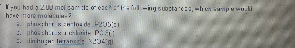 2. If you had a 2.00 mol sample of each of the following substances, which sample would
have more molecules?
a. phosphorus pentoxide, P205(s)
b. phosphorus trichloride, PCB()
C. dinitrogen tetraoxide, N204(g)
