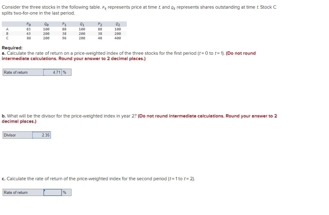 Consider the three stocks in the following table. P+ represents price at time t, and ot represents shares outstanding at time t. Stock C
splits two-for-one in the last period.
A
B
с
Po
83
43
86
Rate of return
Divisor
lo
100
200
200
Rate of return
L
P1
88
38
96
Required:
a. Calculate the rate of return on a price-weighted index of the three stocks for the first period (t=0 to t= 1). (Do not round
intermediate calculations. Round your answer to 2 decimal places.)
2.35
4.71%
……....
01
100
200
200
b. What will be the divisor for the price-weighted index in year 2? (Do not round intermediate calculations. Round your answer to 2
decimal places.)
P₂
88
38
48
%
2₂
100
200
400
c. Calculate the rate of return of the price-weighted index for the second period (t = 1 to t=2).