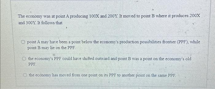 The economy was at point A producing 100X and 200Y. It moved to point B where it produces 200X
and 300Y. It follows that
point A may have been a point below the economy's production possibilities frontier (PPF), while
point B may lie on the PPF.
the economy's PPF could have shifted outward and point B was a point on the economy's old
PPF
the economy has moved from one point on its PPF to another point on the same PPF.