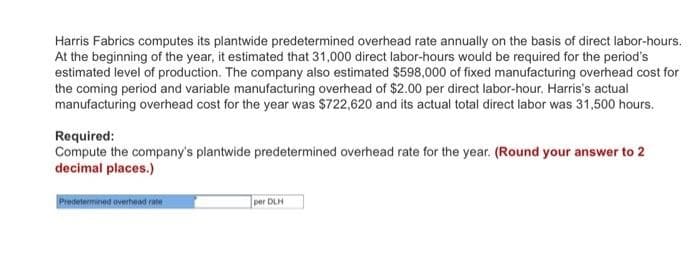 Harris Fabrics computes its plantwide predetermined overhead rate annually on the basis of direct labor-hours.
At the beginning of the year, it estimated that 31,000 direct labor-hours would be required for the period's
estimated level of production. The company also estimated $598,000 of fixed manufacturing overhead cost for
the coming period and variable manufacturing overhead of $2.00 per direct labor-hour. Harris's actual
manufacturing overhead cost for the year was $722,620 and its actual total direct labor was 31,500 hours.
Required:
Compute the company's plantwide predetermined overhead rate for the year. (Round your answer to 2
decimal places.)
Predetermined overhead rate
per DLH