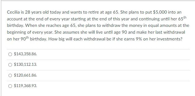 Cecilia is 28 years old today and wants to retire at age 65. She plans to put $5,000 into an
account at the end of every year starting at the end of this year and continuing until her 65th
birthday. When she reaches age 65, she plans to withdraw the money in equal amounts at the
beginning of every year. She assumes she will live until age 90 and make her last withdrawal
on her 90th birthday. How big will each withdrawal be if she earns 9% on her investments?
$143,358.86.
$130,112.13.
$120,661.86.
$119,368.93.