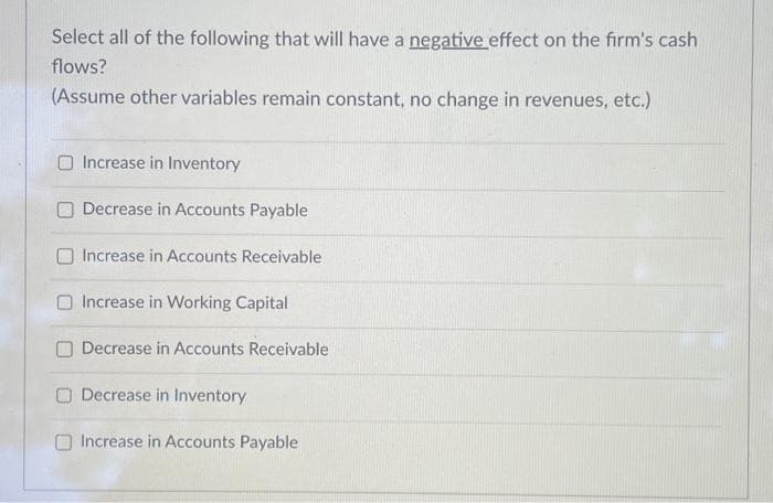 Select all of the following that will have a negative effect on the firm's cash
flows?
(Assume other variables remain constant, no change in revenues, etc.)
O Increase in Inventory
Decrease in Accounts Payable
Increase in Accounts Receivable
Increase in Working Capital
Decrease in Accounts Receivable
Decrease in Inventory
Increase in Accounts Payable