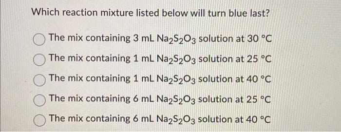 Which reaction mixture listed below will turn blue last?
The mix containing 3 mL Na2S2O3 solution at 30 °C
The mix containing 1 mL Na2S2O3 solution at 25 °C
The mix containing 1 mL Na2S₂203 solution at 40 °C
The mix containing 6 mL Na2S203 solution at 25 °C
The mix containing 6 mL Na2S203 solution at 40 °C