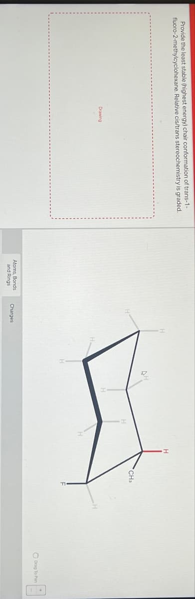 Provide the least stable (highest energy) chair conformation of trans-1-
fluoro-2-methylcyclohexane. Relative cis/trans stereochemistry is graded.
Drawing
Atoms, Bonds
and Rings
Charges
CH3
Drag To Pan