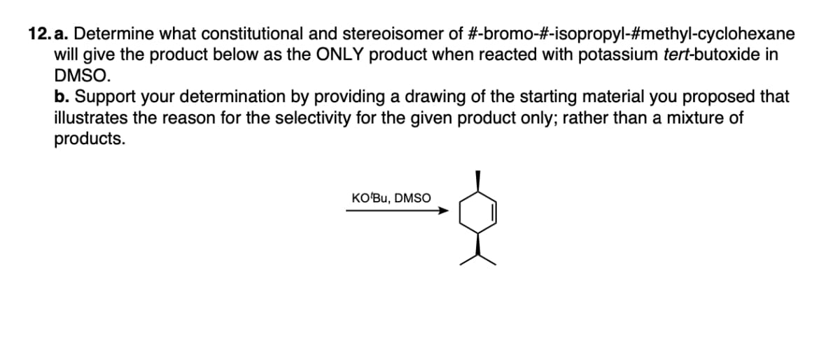 12.a. Determine what constitutional and stereoisomer of #-bromo-#-isopropyl-#methyl-cyclohexane
will give the product below as the ONLY product when reacted with potassium tert-butoxide in
DMSO.
b. Support your determination by providing a drawing of the starting material you proposed that
illustrates the reason for the selectivity for the given product only; rather than a mixture of
products.
KO Bu, DMSO