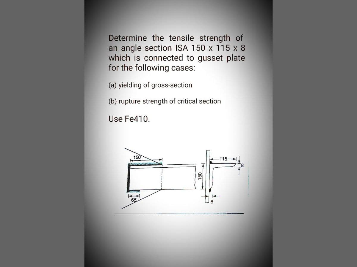 Determine the tensile strength of
an angle section ISA 150 x 115 x 8
which is connected to gusset plate
for the following cases:
(a) yielding of gross-section
(b) rupture strength of critical section
Use Fe410.
150
AQUITANSANIA
65
150
115