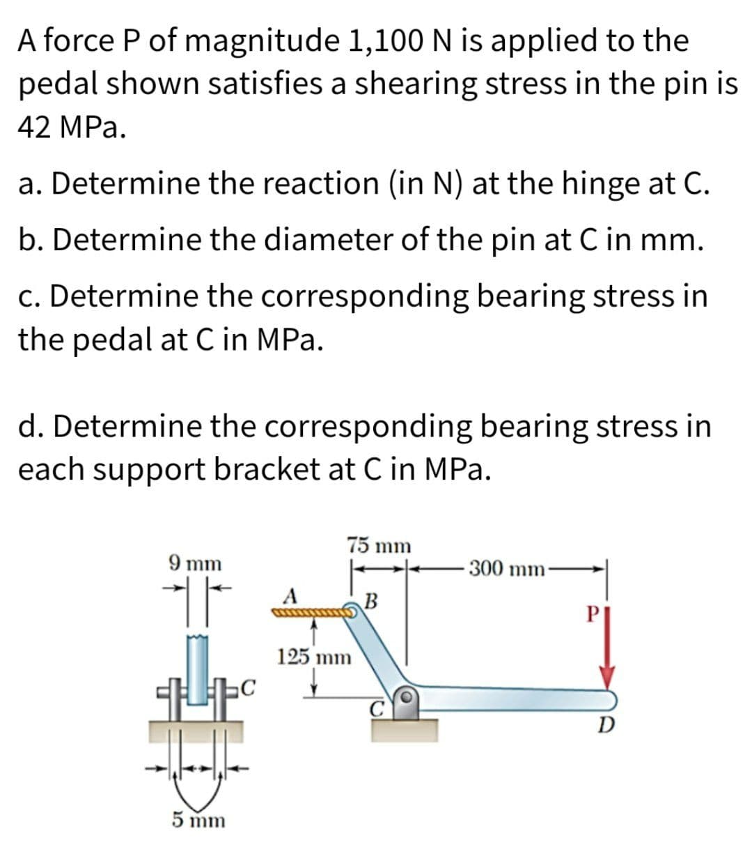 A force P of magnitude 1,100 N is applied to the
pedal shown satisfies a shearing stress in the pin is
42 MPa.
a. Determine the reaction (in N) at the hinge at C.
b. Determine the diameter of the pin at C in mm.
c. Determine the corresponding bearing stress in
the pedal at C in MPa.
d. Determine the corresponding bearing stress in
each support bracket at C in MPa.
9 mm
T
+C
5 mm
75 mm
125 mm
B
-300 mm
D