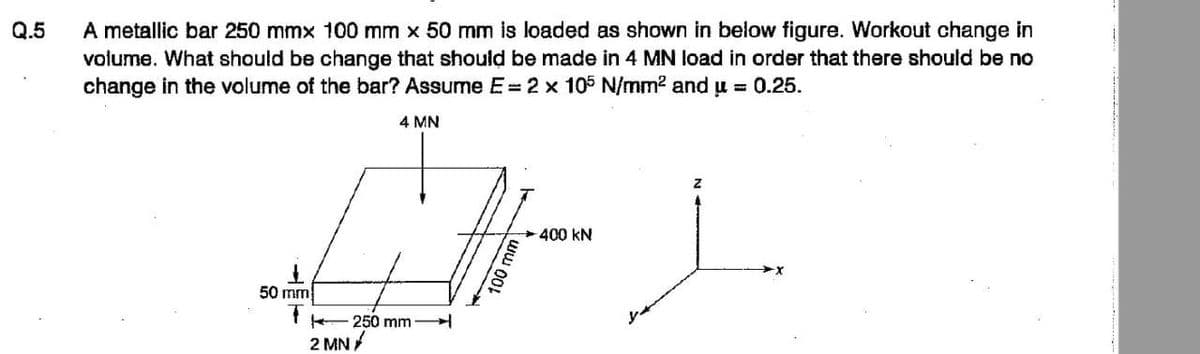 Q.5
A metallic bar 250 mmx 100 mm x 50 mm is loaded as shown in below figure. Workout change in
volume. What should be change that should be made in 4 MN load in order that there should be no
change in the volume of the bar? Assume E = 2 x 105 N/mm² and μ = 0.25.
50 mm
T
2 MN
4 MN
250 mm
400 KN
Z
i