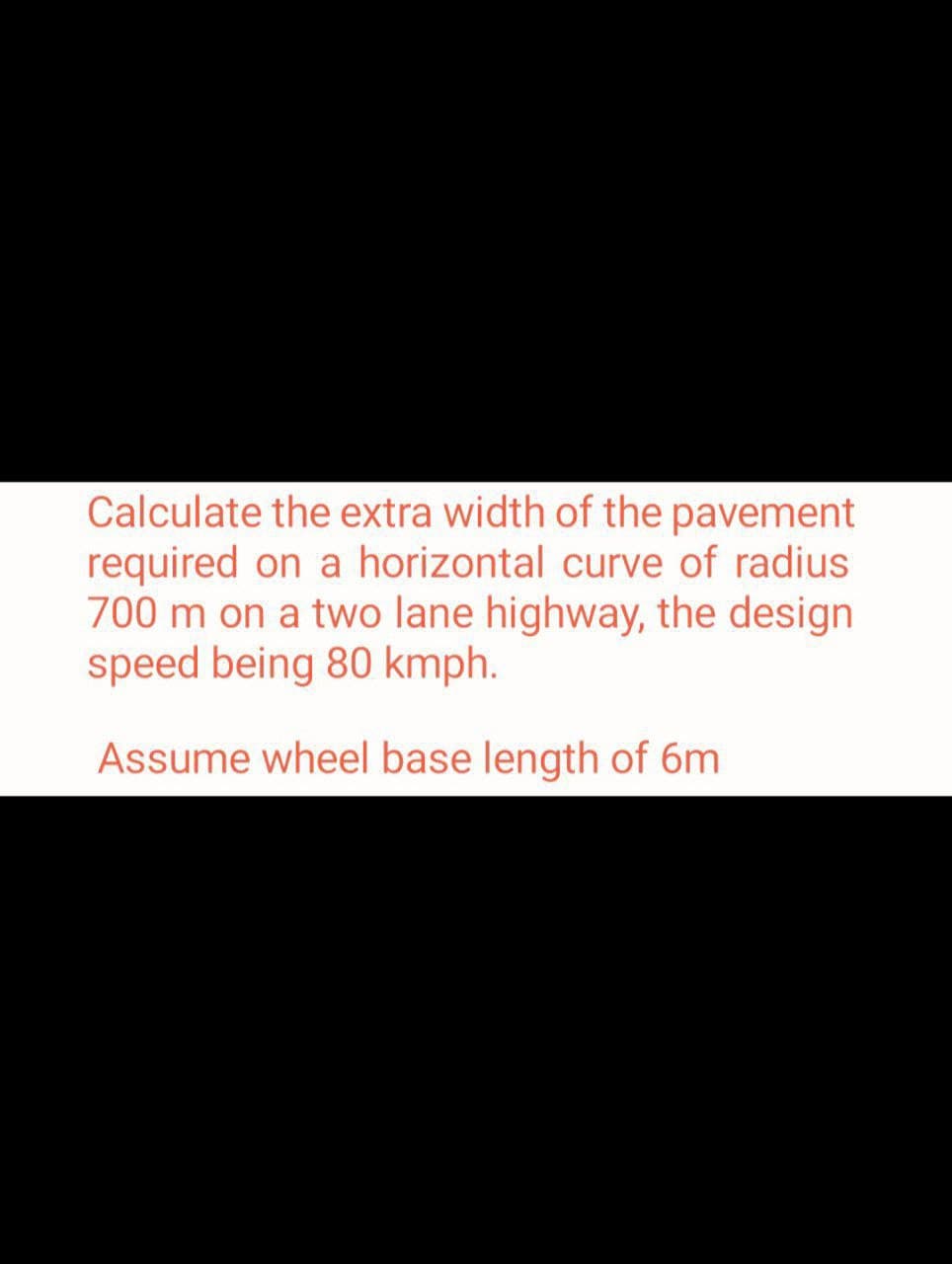 Calculate the extra width of the pavement
required on a horizontal curve of radius
700 m on a two lane highway, the design
speed being 80 kmph.
Assume wheel base length of 6m