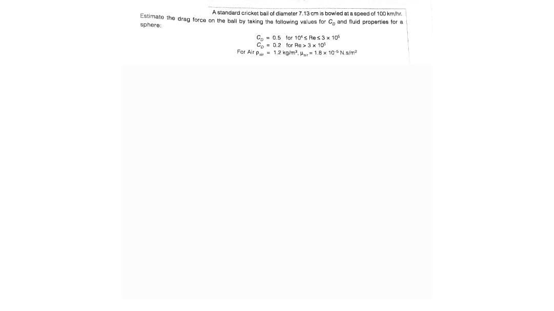 A standard cricket ball of diameter 7.13 cm is bowled at a speed of 100 km/hr.
Estimate the drag force on the ball by taking the following values for C, and fluid properties for a
sphere:
C 0.5 for 10's Res3 x 105
Co= 0.2 for Re> 3 x 105
For Air Pair 1.2 kg/m³,
1.8 x 10-5 N.s/m²