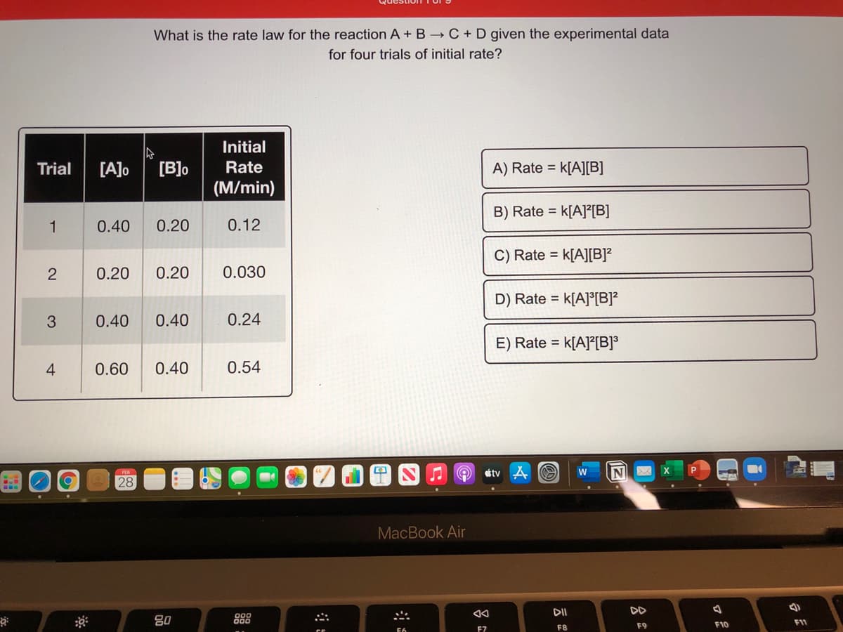 What is the rate law for the reaction A + B C + D given the experimental data
for four trials of initial rate?
Initial
[A]o
[B]o
(M/min)
Trial
Rate
A) Rate = k[A][B]
B) Rate = k[A]²[B]
1
0.40
0.20
0.12
C) Rate =
k[A][B]?
0.20
0.20
0.030
D) Rate =
k[A]°[B]?
0.40
0.40
0.24
E) Rate = k[A]²[B]*
0.60
0.40
0.54
étv
w
28
MacBook Air
DD
80
888
F8
F9
F10
F7
2.
4-
