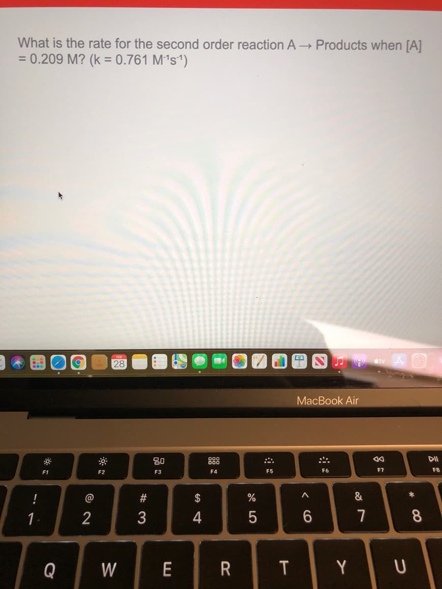 What is the rate for the second order reaction A
Products when [A]
= 0.209 M? (k = 0.761 M´s')
%3D
FEB
28
МaсВook Air
80
888
DII
F1
F2
F3
F4
F5
F6
F7
F8
*
#3
2$
1.
2
3
4
7
8.
Q
W
E
T.
Y
吕。
