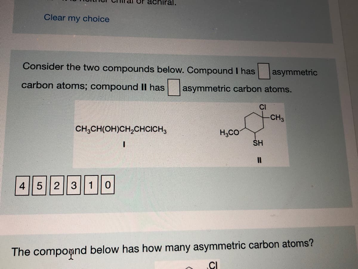 achiral.
Clear my choice
Consider the two compounds below. Compound I has
asymmetric
carbon atoms; compound l has
asymmetric carbon atoms.
CI
CH3
CH,CH(OH)CH,CHCICH,
H;CO
SH
45 23| 10
The compomnd below has how many asymmetric carbon atoms?

