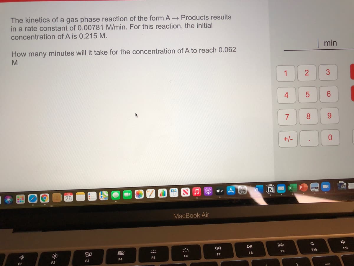 The kinetics of a gas phase reaction of the form A - Products results
in a rate constant of 0.00781 M/min. For this reaction, the initial
concentration of A is 0.215 M.
min
How many minutes will it take for the concentration of A to reach 0.062
1
4
8.
9.
+/-
étv A
FEB
28
MacBook Air
DI
DD
80
888
F10
F11
F8
F9
F6
F7
F5
F2
F3
F4
F1
3.
