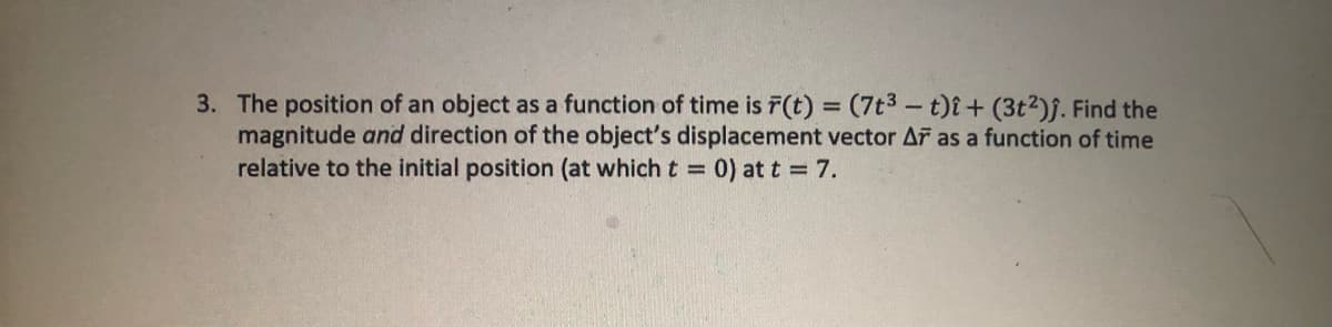 3. The position of an object as a function of time is r(t) = (7t³ - t)i + (3t²)ĵ. Find the
magnitude and direction of the object's displacement vector AF as a function of time
relative to the initial position (at which t = 0) at t = 7.