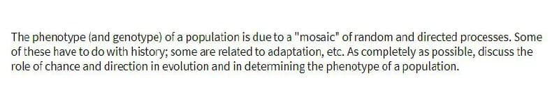 The phenotype (and genotype) of a population is due to a "mosaic" of random and directed processes. Some
of these have to do with history; some are related to adaptation, etc. As completely as possible, discuss the
role of chance and direction in evolution and in determining the phenotype of a population.