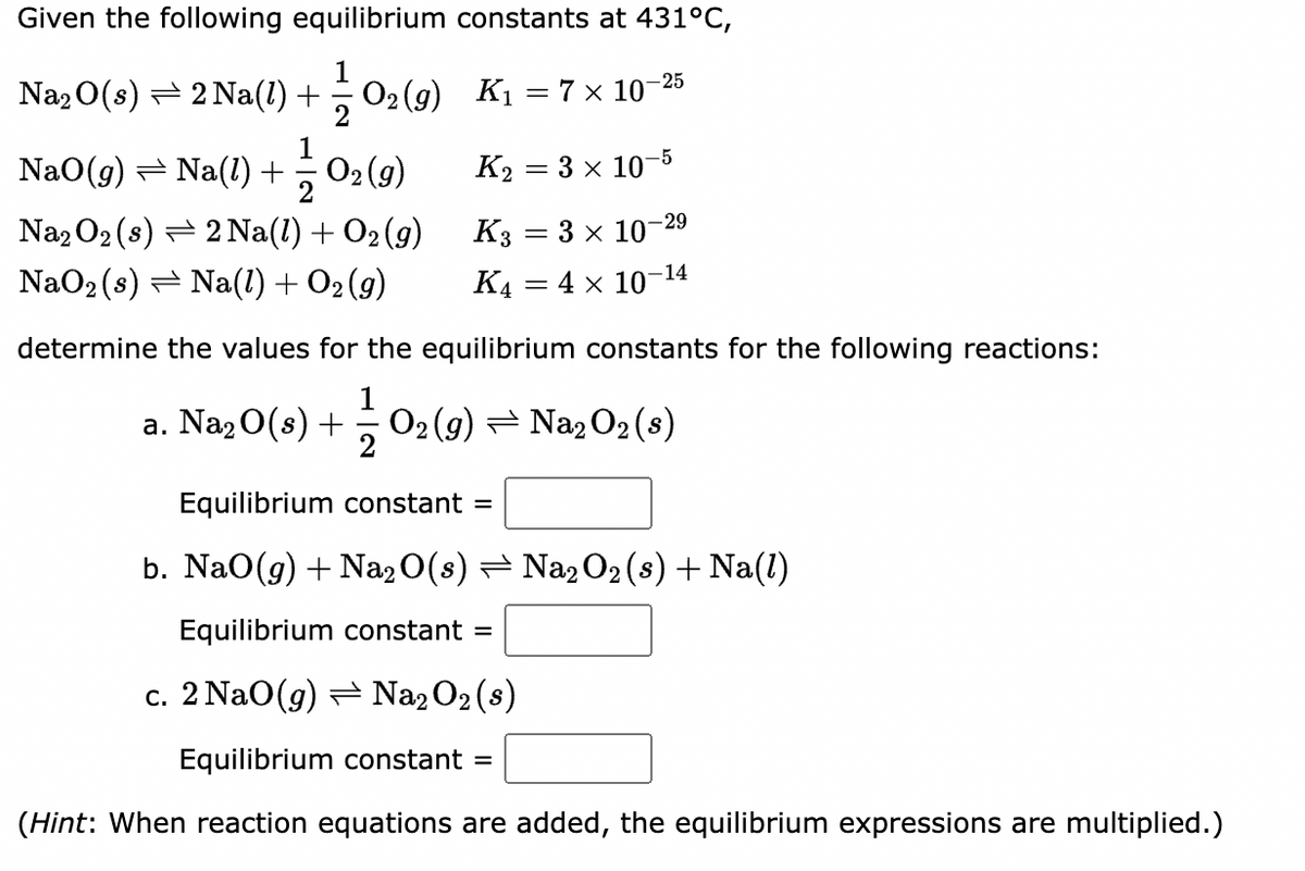 Given the following equilibrium constants at 431°C,
Na2 0(s) = 2 Na(1) + 02 (g) K1 = 7× 10-25
2
1
O2 (g)
NaO(g) = Na(l) +
K2 = 3 x 10-5
Na2 O2 (s) = 2 Na(1) + O2 (9)
K3 = 3 x 10-29
NaO2 (s) = Na(1) + O2 (9)
K4 = 4 x 10-14
determine the values for the equilibrium constants for the following reactions:
a. Na2 0(s) + 02 (g) = Na2 O2 (s)
2
Equilibrium constant =
b. NaO(g) + Na2 0(s) = Na2 O2 (s) + Na(1)
Equilibrium constant =
c. 2 NaO(g) = Na2 O2 (s)
Equilibrium constant =
(Hint: When reaction equations are added, the equilibrium expressions are multiplied.)
