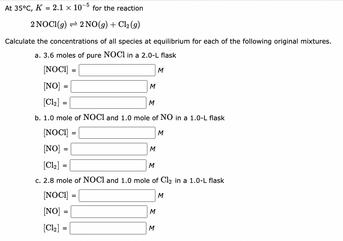 At 35°C, K = 2.1 × 10-5
for the reaction
2 NOCI(g) – 2 NO(g)+ Cl2 (9)
Calculate the concentrations of all species at equilibrium for each of the following original mixtures.
a. 3.6 moles of pure NOCI in a 2.0-L flask
[NOCI] =
M
[NO] =
M
[Cl2] =
M
b. 1.0 mole of NOCI and 1.0 mole of NO in a 1.0-L flask
[NOCI] =
M
[NO] =
M
[Cl2] =
M
c. 2.8 mole of NOCI and 1.0 mole of Cl2 in a 1.0-L flask
[NOCI] =
M
%3D
[NO] :
M
%3D
[Cl2] =
M
