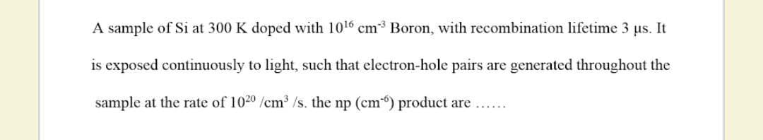 A sample of Si at 300 K doped with 1016 cm3 Boron, with recombination lifetime 3 us. It
is exposed continuously to light, such that electron-hole pairs are generated throughout the
sample at the rate of 1020 /cm3 /s. the np (cm) product are....
