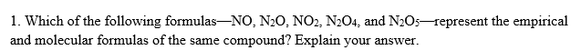 1. Which of the following formulas-NO, N20, NO2, N2O4, and N2O5-represent the empirical
and molecular formulas of the same compound? Explain your answer.
