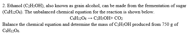 2. Ethanol (C2H;OH), also known as grain alcohol, can be made from the fermentation of sugar
(CSH12O6). The unbalanced chemical equation for the reaction is shown below.
CCH1206 → C2H;OH+ CO2
Balance the chemical equation and determine the mass of CH5OH produced from 750 g of
C&H1206.
