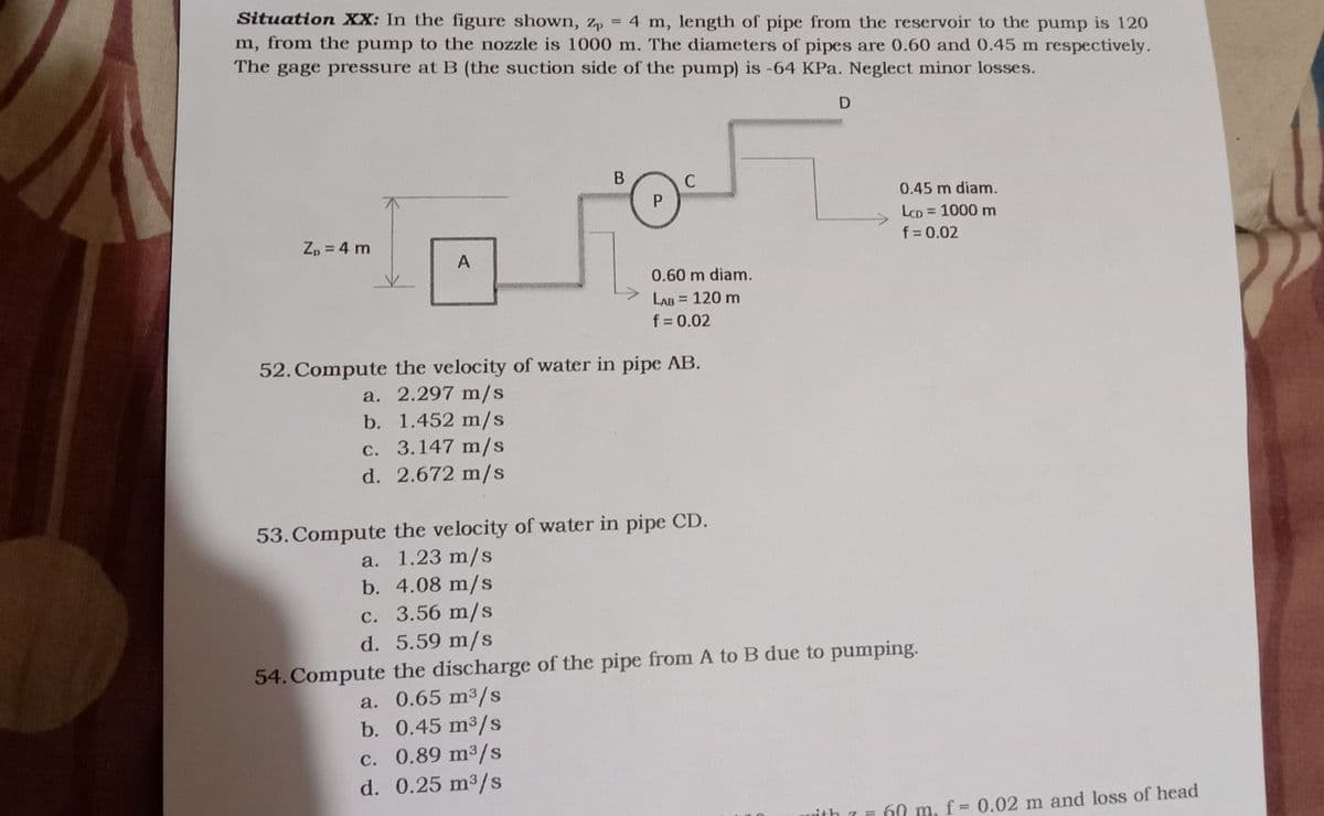 Situation XX: In the figure shown, z, = 4 m, length of pipe from the reservoir to the pump is 120
%3D
m, from the pump to the nozzle is 1000 m. The diameters of pipes are 0.60 and 0.45 m respectively.
The gage pressure at B (the suction side of the pump) is -64 KPa. Neglect minor losses.
В
C
P.
0.45 m diam.
LCD = 1000 m
%3D
Zp = 4 m
f = 0.02
0.60 m diam.
LAB = 120 m
f = 0.02
%3D
52. Compute the velocity of water in pipe AB.
a. 2.297 m/s
b. 1.452 m/s
c. 3.147 m/s
d. 2.672 m/s
53. Compute the velocity of water in pipe CD.
a. 1.23 m/s
b. 4.08 m/s
c. 3.56 m/s
d. 5.59 m/s
54. Compute the discharge of the pipe from A to B due to pumping.
a. 0.65 m3/s
b. 0.45 m3/s
c. 0.89 m³/s
d. 0.25 m3/s
60 m, f= 0.02 m and loss of head
ith
