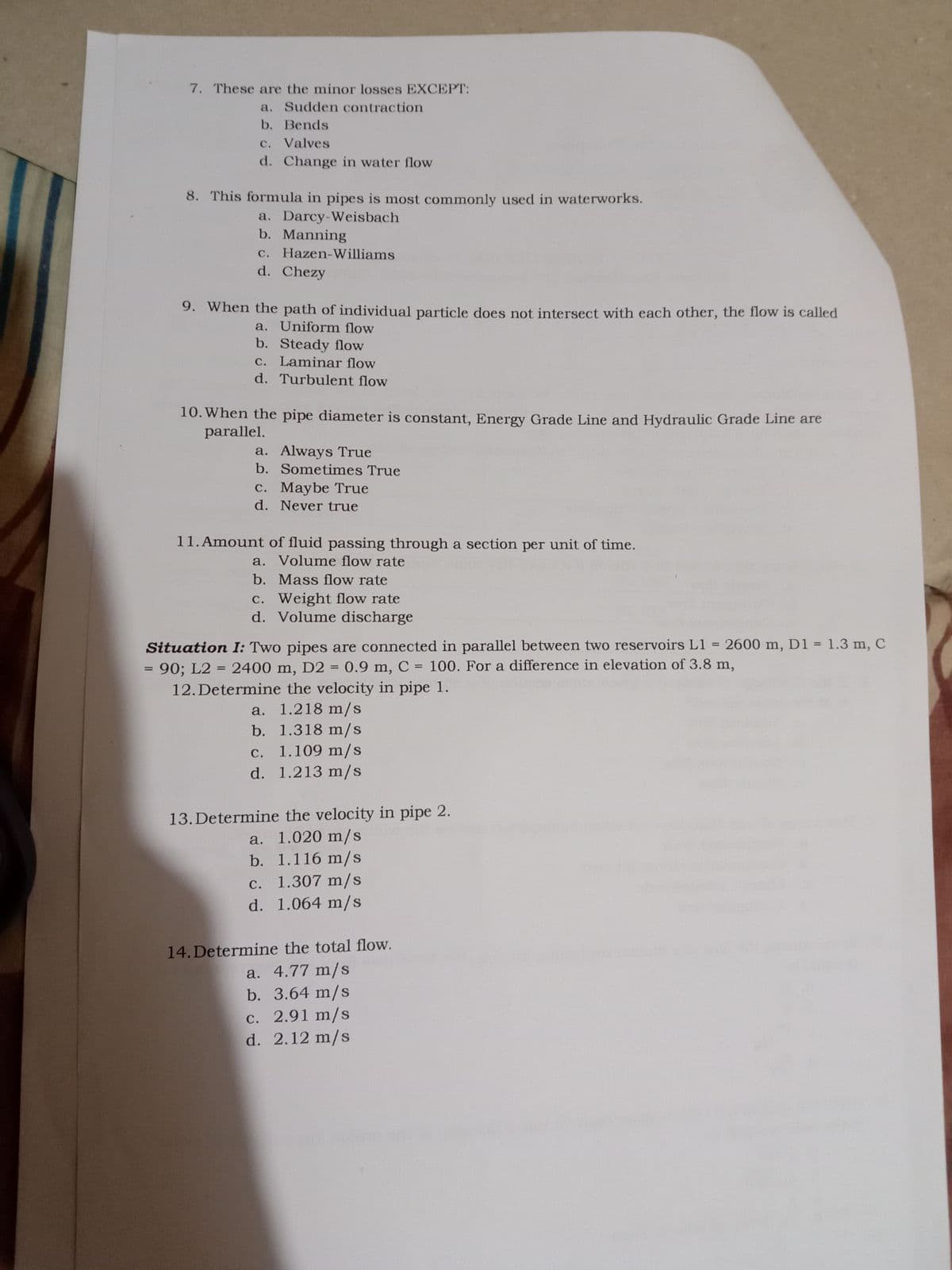 7. These are the minor losses EXCEPT:
a. Sudden contraction
b. Bends
c. Valves
с.
d. Change in water flow
8. This formula in pipes is most commonly used in waterworks.
a. Darcy-Weisbach
b. Manning
C. Hazen-Williams
d. Chezy
9. When the path of individual particle does not intersect with each other, the flow is called
a. Uniform flow
b. Steady flow
C. Laminar flow
d. Turbulent flow
10. When the pipe diameter is constant, Energy Grade Line and Hydraulic Grade Line are
parallel.
a. Always True
b. Sometimes True
а.
c. Maybe True
d. Never true
С.
11.Amount of fluid passing through a section per unit of time.
a. Volume flow rate
b. Mass flow rate
c. Weight flow rate
d. Volume discharge
Situation I: Two pipes are connected in parallel between two reservoirs L1 = 2600 m, D1 = 1.3 m, C
90; L2 = 2400 m, D2 = 0.9 m, C = 100. For a difference in elevation of 3.8 m,
%3D
12. Determine the velocity in pipe 1.
a. 1.218 m/s
b. 1.318 m/s
c. 1.109 m/s
d. 1.213 m/s
13. Determine the velocity in pipe 2.
a. 1.020 m/s
b. 1.116 m/s
c. 1.307 m/s
d. 1.064 m/s
14.Determine the total flow.
a. 4.77 m/s
b. 3.64 m/s
c. 2.91 m/s
d. 2.12 m/s
