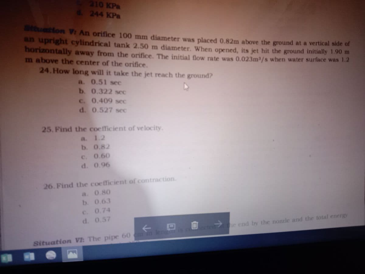 210 KPa
d. 244 KPa
tatton V: An orifice 100 mm diameter was placed 0.82m above the ground at a vertical side of
an upright cylindrical tank 2.50 m diameter. When opened, its jet hit the ground initially 1.90 m
horizontally away from the orifice. The initial flow rate was 0.023m3/s when water surface was 1.2
m above the center of the orifice.
24. How long will it take the jet reach the ground?
a. 0.51 scec
b. 0.322 sec
C. 0.409 sec
d. 0.527 sec
25. Find the coefficient of velocity.
a. 1.2
b. 0.82
C. 0.60
d. 0.96
26. Find the coefficient of contraction.
a. 0.80
b. 0.63
c. 0.74
d. 0.57
he end by the nozzle and the total energy
ected
Situation VI: The pipe 60 em in lengar is co
