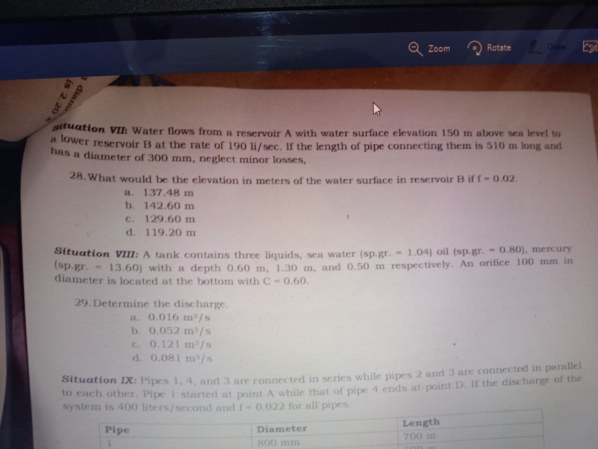 2 Zoom
Rotate Draw
Situation VII: Water flows from a reservoir A with water surface elevation 150 m above sea level to
ower reservoir B at the rate of 190 li/sec. If the length of pipe connecting them is 510 m long and
lower
has a diameter of 300 mm, neglect minor losses,
28.What would be the elevation in meters of the water surface in reservoir B if f- 0.02.
137.48 m
b. 142.60 m
a.
C.
129.60m
d. 119.20 m
= 1.04) oil (sp.gr.
0.80), mercury
Sttuation VIII: A tank contains three liquids, sca water (sp.gr.
(sp.gr.
diameter is located at the bottom with C 0.60.
13.60) with a depth 0.60 m, 1.30 m, and 0.50 m respectively. An orifice 100 mm in
29.Determine the discharge.
a. 0.016 m'/s
b. 0.052 m /s
c. 0.121 m /s
d. 0.081 m/s
Situation IX: Pipes 1, 4. and 3 are connected in series while pipes 2 and 3 are connected in paraler
to cach other. Pipe 1 started at point A while that of pipe 4 ends.at-point D. If the discharge of the
system is 400 liters/second and f- 0.022 for all pipes.
Length
Pipe
Diameter
700m
800 mm
diame
is 2.20
